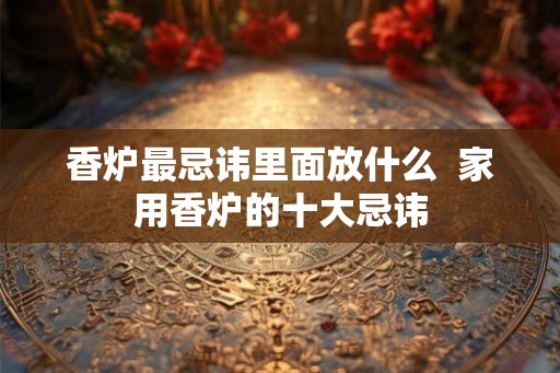 香炉最忌讳里面放什么  家用香炉的十大忌讳