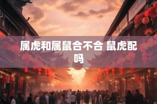 属虎和属鼠合不合 鼠虎配吗