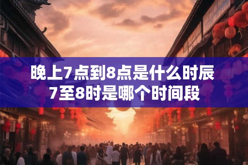 晚上7点到8点是什么时辰 7至8时是哪个时间段