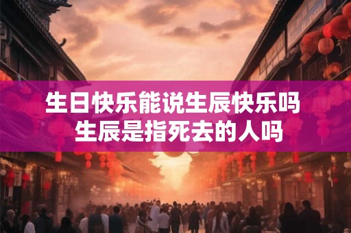 生日快乐能说生辰快乐吗  生辰是指死去的人吗