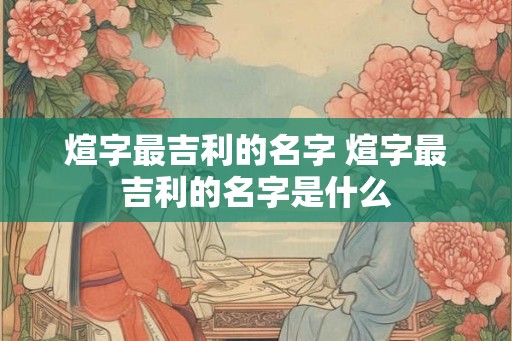 煊字最吉利的名字 煊字最吉利的名字是什么 煊字最吉利的名字 煊字最吉利的名字是什么
