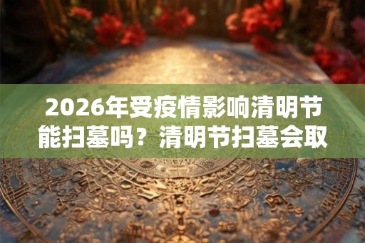 2026年受疫情影响清明节能扫墓吗？清明节扫墓会取消吗？