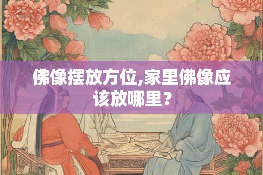 佛像摆放方位,家里佛像应该放哪里? 佛像摆放方位,家里佛像应该放哪里?