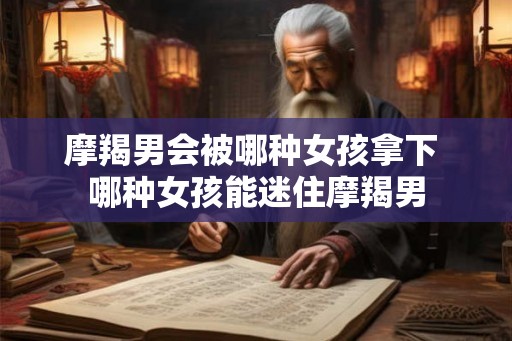 摩羯男会被哪种女孩拿下 哪种女孩能迷住摩羯男