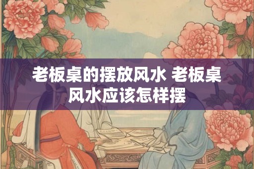 老板桌的摆放风水 老板桌风水应该怎样摆