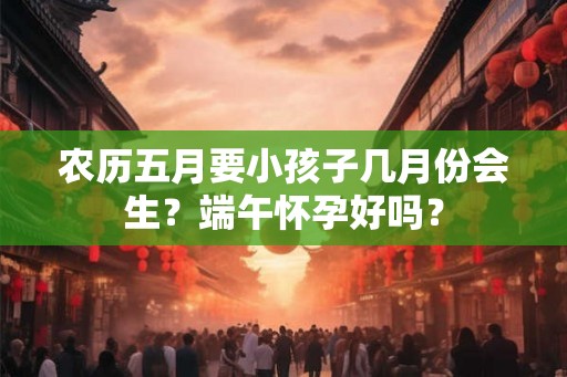 农历五月要小孩子几月份会生？端午怀孕好吗？