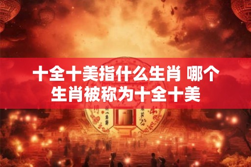 十全十美指什么生肖 哪个生肖被称为十全十美 十全十美指什么生肖 哪个生肖被称为十全十美