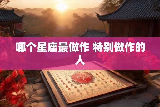 哪个星座最做作 特别做作的人 哪个星座最做作 特别做作的人