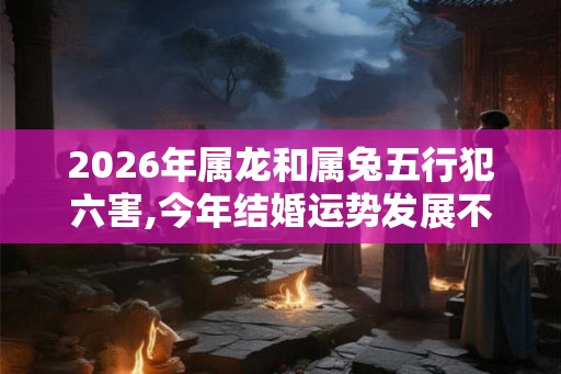 2026年属龙和属兔五行犯六害,今年结婚运势发展不好 2026年属龙和属兔五行犯六害,今年结婚运势发展不好