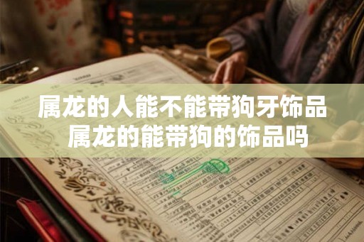 属龙的人能不能带狗牙饰品  属龙的能带狗的饰品吗