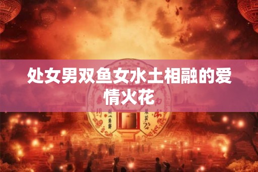 处女男双鱼女水土相融的爱情火花 处女男双鱼女水土相融的爱情火花