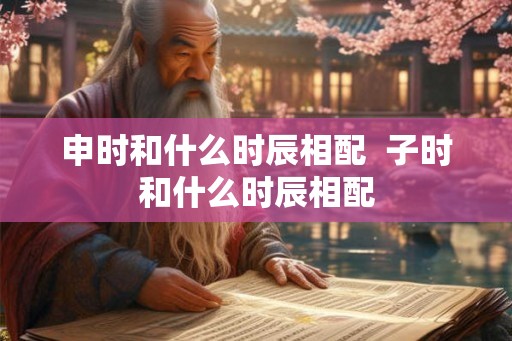 申时和什么时辰相配 子时和什么时辰相配 申时和什么时辰相配 子时和什么时辰相配