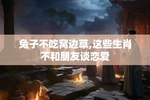 兔子不吃窝边草,这些生肖不和朋友谈恋爱