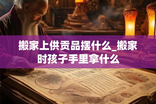 搬家上供贡品摆什么_搬家时孩子手里拿什么