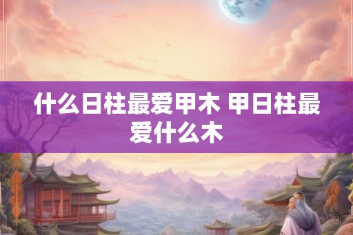 什么日柱最爱甲木 甲日柱最爱什么木