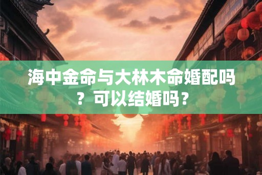 海中金命与大林木命婚配吗?可以结婚吗? 海中金命与大林木命婚配吗?可以结婚吗?