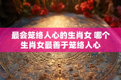 最会笼络人心的生肖女 哪个生肖女最善于笼络人心 最会笼络人心的生肖女 哪个生肖女最善于笼络人心