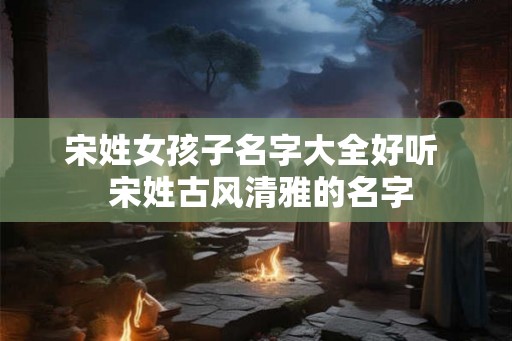 宋姓女孩子名字大全好听 宋姓古风清雅的名字 宋姓女孩子名字大全好听 宋姓古风清雅的名字