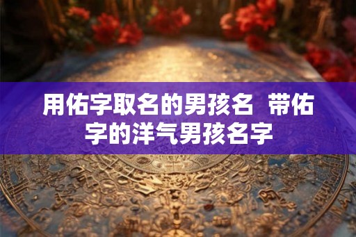用佑字取名的男孩名  带佑字的洋气男孩名字