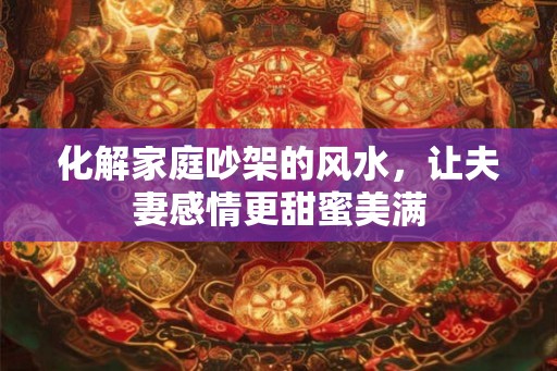 化解家庭吵架的风水,让夫妻感情更甜蜜美满 化解家庭吵架的风水,让夫妻感情更甜蜜美满
