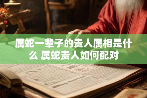 属蛇一辈子的贵人属相是什么 属蛇贵人如何配对