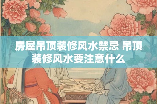 房屋吊顶装修风水禁忌 吊顶装修风水要注意什么