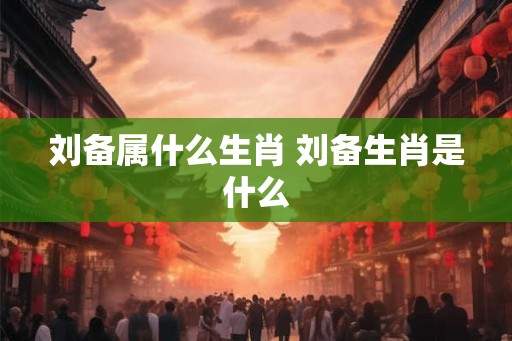 刘备属什么生肖 刘备生肖是什么