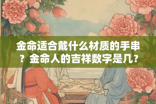 金命适合戴什么材质的手串?金命人的吉祥数字是几? 金命适合戴什么材质的手串?金命人的吉祥数字是几?