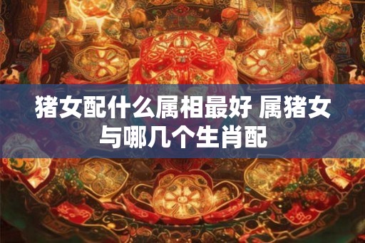 猪女配什么属相最好 属猪女与哪几个生肖配