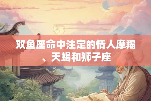 双鱼座命中注定的情人摩羯、天蝎和狮子座 双鱼座命中注定的情人摩羯、天蝎和狮子座