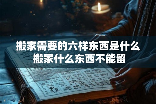 搬家需要的六样东西是什么 搬家什么东西不能留 搬家需要的六样东西是什么 搬家什么东西不能留