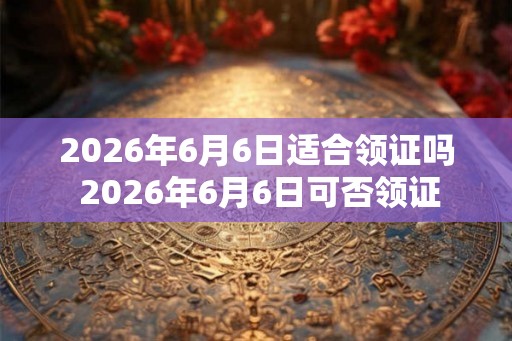 2026年6月6日适合领证吗 2026年6月6日可否领证