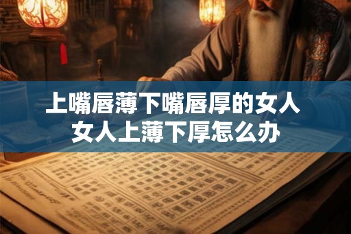上嘴唇薄下嘴唇厚的女人 女人上薄下厚怎么办 上嘴唇薄下嘴唇厚的女人 女人上薄下厚怎么办