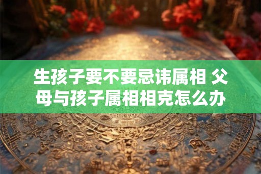 生孩子要不要忌讳属相 父母与孩子属相相克怎么办