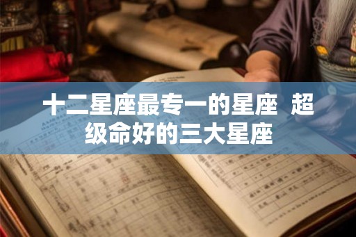 十二星座最专一的星座  超级命好的三大星座