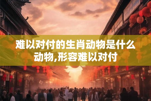 难以对付的生肖动物是什么动物,形容难以对付