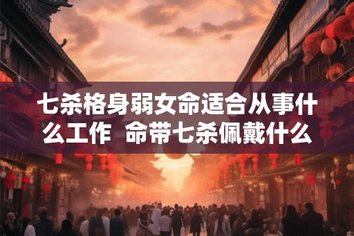 七杀格身弱女命适合从事什么工作 命带七杀佩戴什么可以化解 七杀格身弱女命适合从事什么工作 命带七杀佩戴什么可以化解