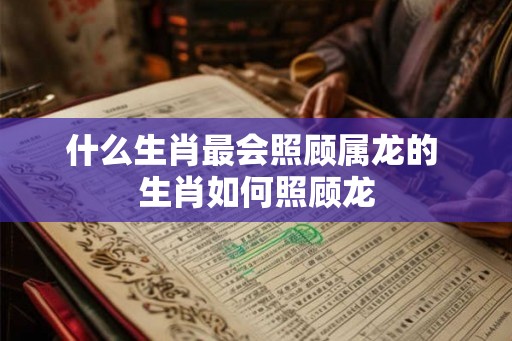 什么生肖最会照顾属龙的 生肖如何照顾龙