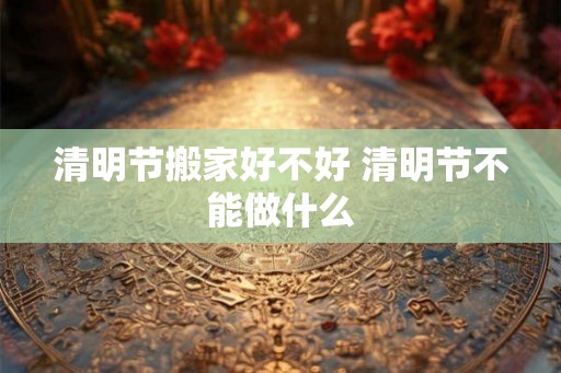 清明节搬家好不好 清明节不能做什么 清明节搬家好不好 清明节不能做什么