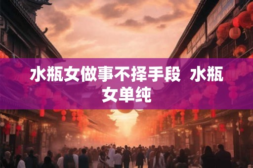 水瓶女做事不择手段 水瓶女单纯 水瓶女做事不择手段 水瓶女单纯