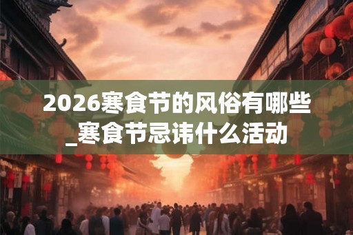 2026寒食节的风俗有哪些_寒食节忌讳什么活动