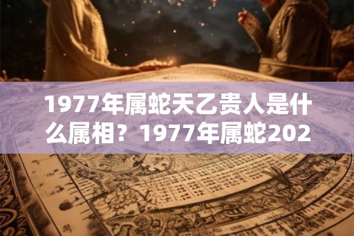 1977年属蛇天乙贵人是什么属相？1977年属蛇2026年运势好吗？