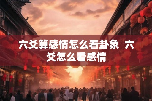 六爻算感情怎么看卦象  六爻怎么看感情