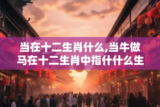 当在十二生肖什么,当牛做马在十二生肖中指什什么生肖