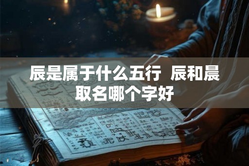 辰是属于什么五行 辰和晨取名哪个字好 辰是属于什么五行 辰和晨取名哪个字好