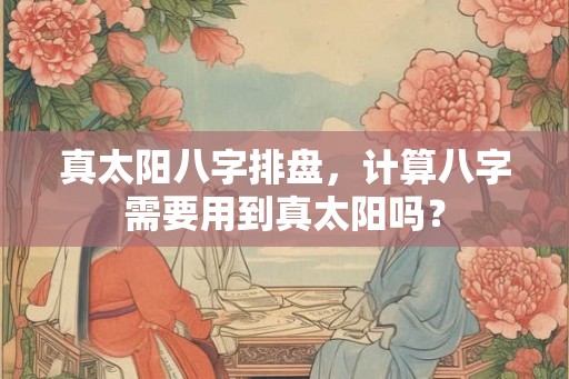 真太阳八字排盘，计算八字需要用到真太阳吗？