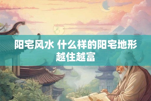 阳宅风水 什么样的阳宅地形越住越富