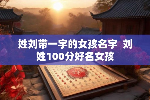 姓刘带一字的女孩名字 刘姓100分好名女孩 姓刘带一字的女孩名字 刘姓100分好名女孩