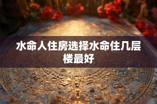 水命人住房选择水命住几层楼最好