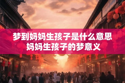 梦到妈妈生孩子是什么意思 妈妈生孩子的梦意义